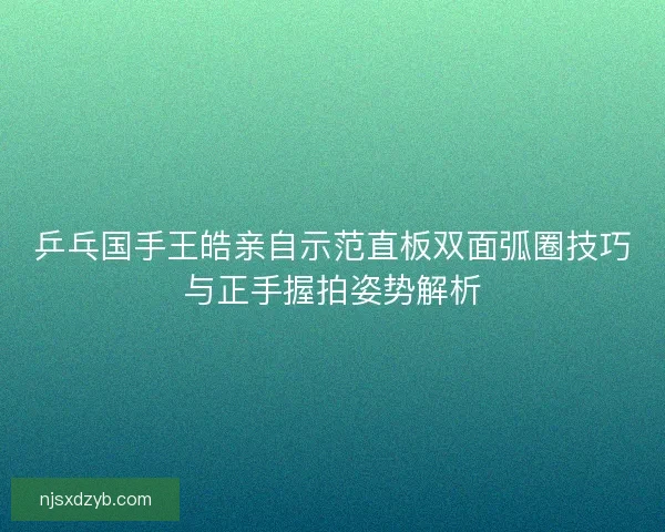 乒乓国手王皓亲自示范直板双面弧圈技巧与正手握拍姿势解析